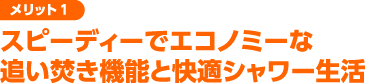 スピーディーでエコノミーな追い焚き機能と快適シャワー生活