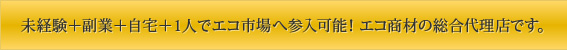 未経験＋副業＋自宅＋1人でエコ市場へ参入可能！ エコ商材の総合代理店です。