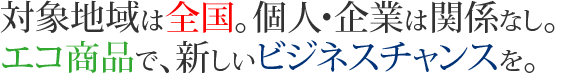 対象地域は全国。個人・企業は関係なし。エコ商品で、新しいビジネスチャンスを。