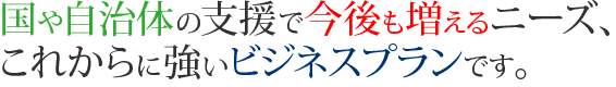 国や自治体の支援で今後も増えるニーズ、これからに強いビジネスプランです。