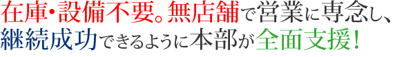 在庫・設備不要。無店舗で営業に専念し、継続成功できるように本部が全面支援！