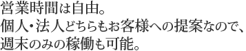 営業時間は自由。個人・法人どちらもお客様への提案なので、週末のみの稼働も可能。